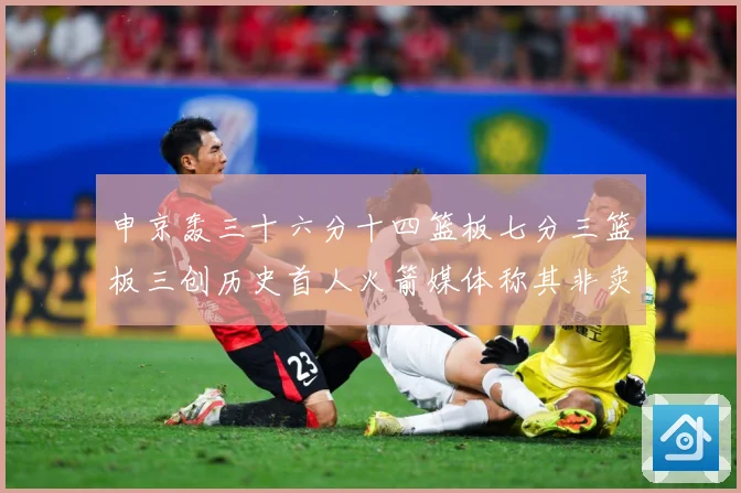 申京轰三十六分十四篮板七分三篮板三创历史首人火箭媒体称其非卖赛场复盘-深度解析