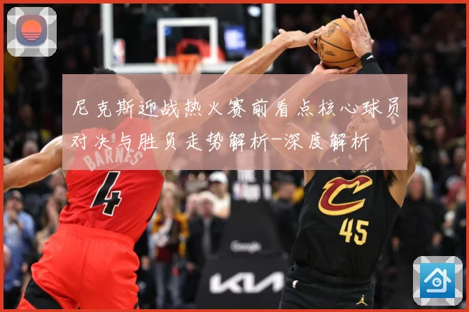 尼克斯迎战热火赛前看点核心球员对决与胜负走势解析-深度解析