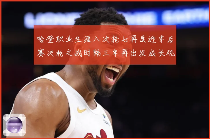 哈登职业生涯八次抢七再度迎季后赛次轮之战时隔三年再出发成长观察-深度解析