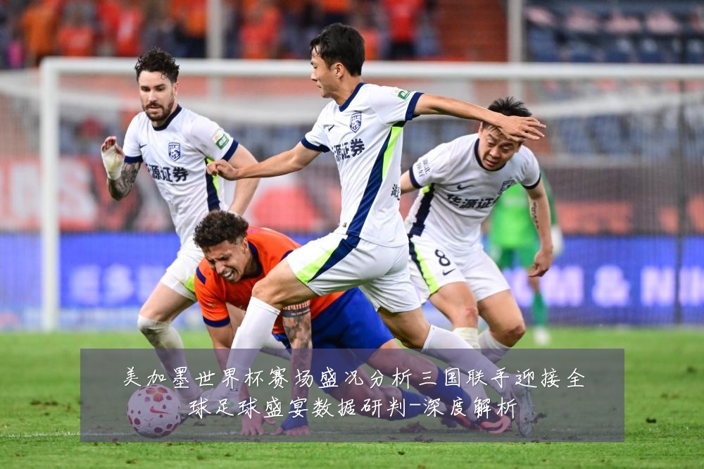 美加墨世界杯赛场盛况分析三国联手迎接全球足球盛宴数据研判-深度解析